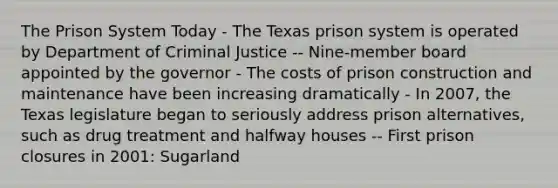 The Prison System Today - The Texas prison system is operated by Department of Criminal Justice -- Nine-member board appointed by the governor - The costs of prison construction and maintenance have been increasing dramatically - In 2007, the Texas legislature began to seriously address prison alternatives, such as drug treatment and halfway houses -- First prison closures in 2001: Sugarland