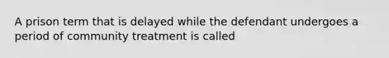 A prison term that is delayed while the defendant undergoes a period of community treatment is called