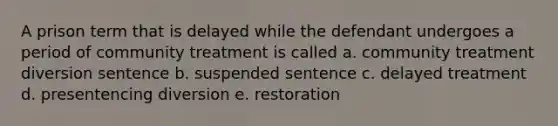 A prison term that is delayed while the defendant undergoes a period of community treatment is called a. community treatment diversion sentence b. suspended sentence c. delayed treatment d. presentencing diversion e. restoration