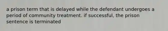 a prison term that is delayed while the defendant undergoes a period of community treatment. if successful, the prison sentence is terminated