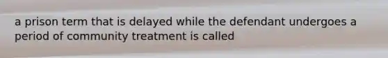 a prison term that is delayed while the defendant undergoes a period of community treatment is called