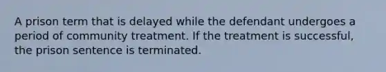 A prison term that is delayed while the defendant undergoes a period of community treatment. If the treatment is successful, the prison sentence is terminated.