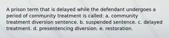 A prison term that is delayed while the defendant undergoes a period of community treatment is called: a. community treatment diversion sentence. b. suspended sentence. c. delayed treatment. d. presentencing diversion. e. restoration.