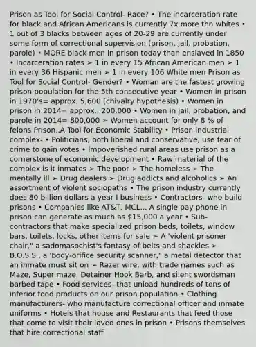 Prison as Tool for Social Control- Race? • The incarceration rate for black and African Americans is currently 7x more thn whites • 1 out of 3 blacks between ages of 20-29 are currently under some form of correctional supervision (prison, jail, probation, parole) • MORE black men in prison today than enslaved in 1850 • Incarceration rates ➢ 1 in every 15 African American men ➢ 1 in every 36 Hispanic men ➢ 1 in every 106 White men Prison as Tool for Social Control- Gender? • Woman are the fastest growing prison population for the 5th consecutive year • Women in prison in 1970's= approx. 5,600 (chivalry hypothesis) • Women in prison in 2014= approx.. 200,000 • Women in jail, probation, and parole in 2014= 800,000 ➢ Women account for only 8 % of felons Prison..A Tool for Economic Stability • Prison industrial complex- • Politicians, both liberal and conservative, use fear of crime to gain votes • Impoverished rural areas use prison as a cornerstone of economic development • Raw material of the complex is it inmates ➢ The poor ➢ The homeless ➢ The mentally ill ➢ Drug dealers ➢ Drug addicts and alcoholics ➢ An assortment of violent sociopaths • The prison industry currently does 80 billion dollars a year I business • Contractors- who build prisons • Companies like AT&T, MCL... A single pay phone in prison can generate as much as 15,000 a year • Sub-contractors that make specialized prison beds, toilets, window bars, toilets, locks, other items for sale ➢ A 'violent prisoner chair," a sadomasochist's fantasy of belts and shackles ➢ B.O.S.S., a 'body-orifice security scanner," a metal detector that an inmate must sit on ➢ Razer wire, with trade names such as Maze, Super maze, Detainer Hook Barb, and silent swordsman barbed tape • Food services- that unload hundreds of tons of inferior food products on our prison population • Clothing manufacturers- who manufacture correctional officer and inmate uniforms • Hotels that house and Restaurants that feed those that come to visit their loved ones in prison • Prisons themselves that hire correctional staff