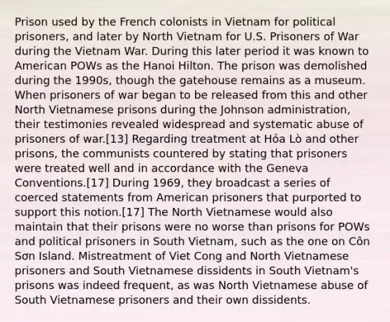 Prison used by the French colonists in Vietnam for political prisoners, and later by North Vietnam for U.S. Prisoners of War during the Vietnam War. During this later period it was known to American POWs as the Hanoi Hilton. The prison was demolished during the 1990s, though the gatehouse remains as a museum. When prisoners of war began to be released from this and other North Vietnamese prisons during the Johnson administration, their testimonies revealed widespread and systematic abuse of prisoners of war.[13] Regarding treatment at Hỏa Lò and other prisons, the communists countered by stating that prisoners were treated well and in accordance with the Geneva Conventions.[17] During 1969, they broadcast a series of coerced statements from American prisoners that purported to support this notion.[17] The North Vietnamese would also maintain that their prisons were no worse than prisons for POWs and political prisoners in South Vietnam, such as the one on Côn Sơn Island. Mistreatment of Viet Cong and North Vietnamese prisoners and South Vietnamese dissidents in South Vietnam's prisons was indeed frequent, as was North Vietnamese abuse of South Vietnamese prisoners and their own dissidents.