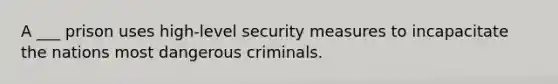 A ___ prison uses high-level security measures to incapacitate the nations most dangerous criminals.