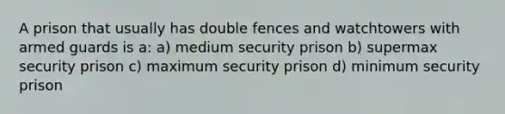 A prison that usually has double fences and watchtowers with armed guards is a: a) medium security prison b) supermax security prison c) maximum security prison d) minimum security prison