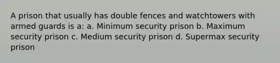 A prison that usually has double fences and watchtowers with armed guards is a: a. Minimum security prison b. Maximum security prison c. Medium security prison d. Supermax security prison