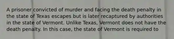 A prisoner convicted of murder and facing the death penalty in the state of Texas escapes but is later recaptured by authorities in the state of Vermont. Unlike Texas, Vermont does not have the death penalty. In this case, the state of Vermont is required to