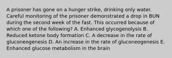 A prisoner has gone on a hunger strike, drinking only water. Careful monitoring of the prisoner demonstrated a drop in BUN during the second week of the fast. This occurred because of which one of the following? A. Enhanced glycogenolysis B. Reduced ketone body formation C. A decrease in the rate of gluconeogenesis D. An increase in the rate of gluconeogenesis E. Enhanced glucose metabolism in the brain