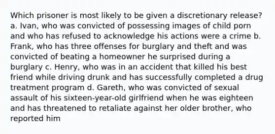 Which prisoner is most likely to be given a discretionary release? a. Ivan, who was convicted of possessing images of child porn and who has refused to acknowledge his actions were a crime b. Frank, who has three offenses for burglary and theft and was convicted of beating a homeowner he surprised during a burglary c. Henry, who was in an accident that killed his best friend while driving drunk and has successfully completed a drug treatment program d. Gareth, who was convicted of sexual assault of his sixteen-year-old girlfriend when he was eighteen and has threatened to retaliate against her older brother, who reported him