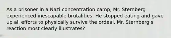 As a prisoner in a Nazi concentration camp, Mr. Sternberg experienced inescapable brutalities. He stopped eating and gave up all efforts to physically survive the ordeal. Mr. Sternberg's reaction most clearly illustrates?