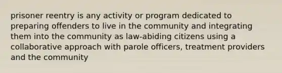 prisoner reentry is any activity or program dedicated to preparing offenders to live in the community and integrating them into the community as law-abiding citizens using a collaborative approach with parole officers, treatment providers and the community