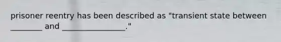 prisoner reentry has been described as "transient state between ________ and ________________."