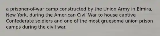 a prisoner-of-war camp constructed by the Union Army in Elmira, New York, during the American Civil War to house captive Confederate soldiers and one of the most gruesome union prison camps during the civil war.
