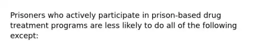 Prisoners who actively participate in prison-based drug treatment programs are less likely to do all of the following except: