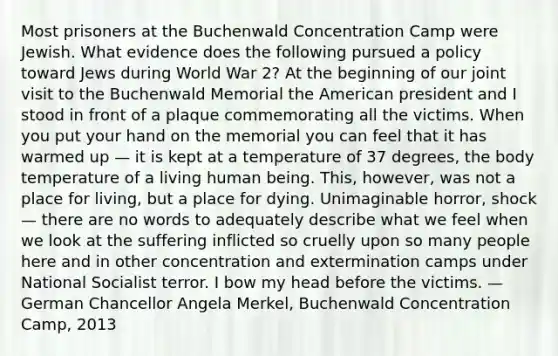 Most prisoners at the Buchenwald Concentration Camp were Jewish. What evidence does the following pursued a policy toward Jews during World War 2? At the beginning of our joint visit to the Buchenwald Memorial the American president and I stood in front of a plaque commemorating all the victims. When you put your hand on the memorial you can feel that it has warmed up — it is kept at a temperature of 37 degrees, the body temperature of a living human being. This, however, was not a place for living, but a place for dying. Unimaginable horror, shock — there are no words to adequately describe what we feel when we look at the suffering inflicted so cruelly upon so many people here and in other concentration and extermination camps under National Socialist terror. I bow my head before the victims. — German Chancellor Angela Merkel, Buchenwald Concentration Camp, 2013