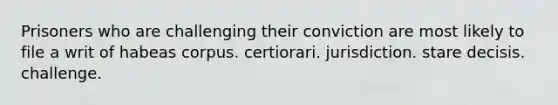 Prisoners who are challenging their conviction are most likely to file a writ of habeas corpus. certiorari. jurisdiction. stare decisis. challenge.