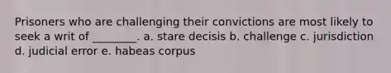 Prisoners who are challenging their convictions are most likely to seek a writ of ________. a. stare decisis b. challenge c. jurisdiction d. judicial error e. habeas corpus