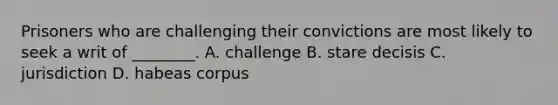 Prisoners who are challenging their convictions are most likely to seek a writ of ________. A. challenge B. stare decisis C. jurisdiction D. habeas corpus