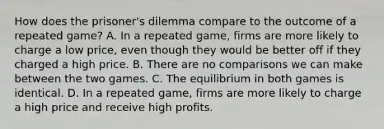 How does the​ prisoner's dilemma compare to the outcome of a repeated​ game? A. In a repeated​ game, firms are more likely to charge a low​ price, even though they would be better off if they charged a high price. B. There are no comparisons we can make between the two games. C. The equilibrium in both games is identical. D. In a repeated​ game, firms are more likely to charge a high price and receive high profits.