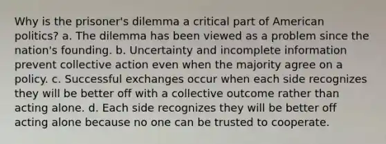 Why is the prisoner's dilemma a critical part of American politics? a. The dilemma has been viewed as a problem since the nation's founding. b. Uncertainty and incomplete information prevent collective action even when the majority agree on a policy. c. Successful exchanges occur when each side recognizes they will be better off with a collective outcome rather than acting alone. d. Each side recognizes they will be better off acting alone because no one can be trusted to cooperate.