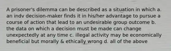 A prisoner's dilemma can be described as a situation in which a. an indv decision-maker finds it in his/her advantage to pursue a course of action that lead to an undesirable group outcome b. the data on which a decision must be made can change unexpectedly at any time c. illegal activity may be economically beneficial but morally & ethically wrong d. all of the above