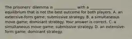 The​ prisoners' dilemma is​ ____________ with a​ ____________ equilibrium that is not the best outcome for both players. A. an​ extensive-form game; submissive strategy. B. a simultaneous move​ game; dominant strategy. Your answer is correct. C. a simultaneous move​ game; submissive strategy. D. an​ extensive-form game; dominant strategy.