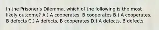 In the Prisoner's Dilemma, which of the following is the most likely outcome? A.) A cooperates, B cooperates B.) A cooperates, B defects C.) A defects, B cooperates D.) A defects, B defects