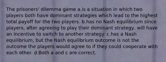 The prisoners' dilemma game a.is a situation in which two players both have dominant strategies which lead to the highest total payoff for the two players. b.has no Nash equilibrium since players, after agreeing to play their dominant strategy, will have an incentive to switch to another strategy. c.has a Nash equilibrium, but the Nash equilibrium outcome is not the outcome the players would agree to if they could cooperate with each other. d.Both a and c are correct.