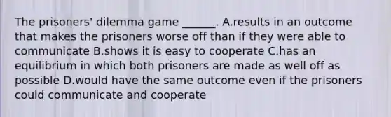 The prisoners' dilemma game ______. A.results in an outcome that makes the prisoners worse off than if they were able to communicate B.shows it is easy to cooperate C.has an equilibrium in which both prisoners are made as well off as possible D.would have the same outcome even if the prisoners could communicate and cooperate