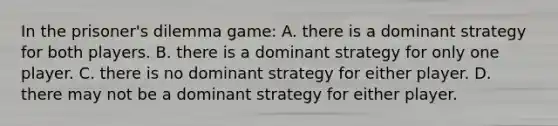 In the prisoner's dilemma game: A. there is a dominant strategy for both players. B. there is a dominant strategy for only one player. C. there is no dominant strategy for either player. D. there may not be a dominant strategy for either player.