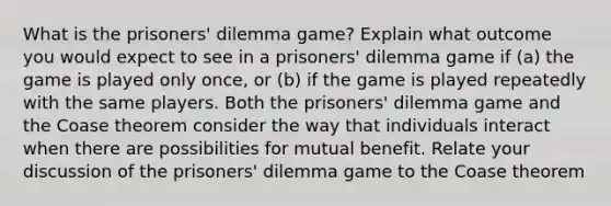 What is the prisoners' dilemma game? Explain what outcome you would expect to see in a prisoners' dilemma game if (a) the game is played only once, or (b) if the game is played repeatedly with the same players. Both the prisoners' dilemma game and the Coase theorem consider the way that individuals interact when there are possibilities for mutual benefit. Relate your discussion of the prisoners' dilemma game to the Coase theorem