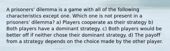 A prisoners' dilemma is a game with all of the following characteristics except one. Which one is not present in a prisoners' dilemma? a) Players cooperate as their strategy b) Both players have a dominant strategy. c) Both players would be better off if neither chose their dominant strategy. d) The payoff from a strategy depends on the choice made by the other player.