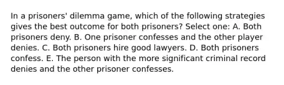 In a prisoners' dilemma game, which of the following strategies gives the best outcome for both prisoners? Select one: A. Both prisoners deny. B. One prisoner confesses and the other player denies. C. Both prisoners hire good lawyers. D. Both prisoners confess. E. The person with the more significant criminal record denies and the other prisoner confesses.