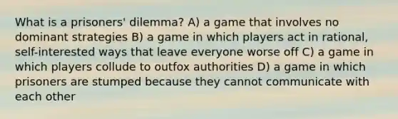 What is a prisoners' dilemma? A) a game that involves no dominant strategies B) a game in which players act in rational, self-interested ways that leave everyone worse off C) a game in which players collude to outfox authorities D) a game in which prisoners are stumped because they cannot communicate with each other