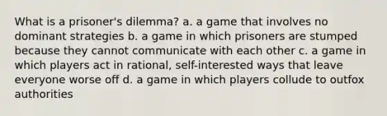 What is a prisoner's dilemma? a. a game that involves no dominant strategies b. a game in which prisoners are stumped because they cannot communicate with each other c. a game in which players act in rational, self-interested ways that leave everyone worse off d. a game in which players collude to outfox authorities