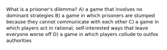 What is a prisoner's dilemma? A) a game that involves no dominant strategies B) a game in which prisoners are stumped because they cannot communicate with each other C) a game in which players act in rational, self-interested ways that leave everyone worse off D) a game in which players collude to outfox authorities