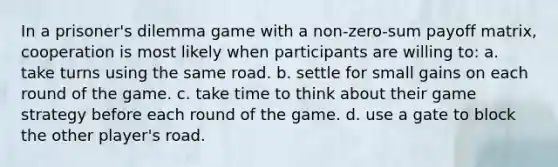 In a prisoner's dilemma game with a non-zero-sum payoff matrix, cooperation is most likely when participants are willing to: a. take turns using the same road. b. settle for small gains on each round of the game. c. take time to think about their game strategy before each round of the game. d. use a gate to block the other player's road.