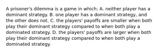 A prisoner's dilemma is a game in which: A. neither player has a dominant strategy. B. one player has a dominant strategy, and the other does not. C. the players' payoffs are smaller when both play their dominant strategy compared to when both play a dominated strategy. D. the players' payoffs are larger when both play their dominant strategy compared to when both play a dominated strategy.