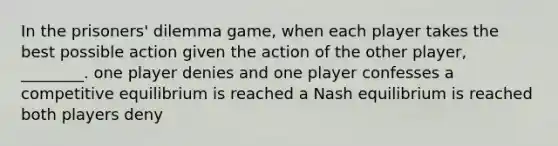 In the prisoners' dilemma game, when each player takes the best possible action given the action of the other player, ________. one player denies and one player confesses a competitive equilibrium is reached a Nash equilibrium is reached both players deny