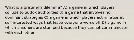 What is a prisoner's dilemma? A) a game in which players collude to outfox authorities B) a game that involves no dominant strategies C) a game in which players act in rational, self-interested ways that leave everyone worse off D) a game in which prisoners are stumped because they cannot communicate with each other