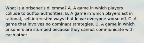 What is a prisoner's dilemma? A. A game in which players collude to outfox authorities. B. A game in which players act in rational, self-interested ways that leave everyone worse off. C. A game that involves no dominant strategies. D. A game in which prisoners are stumped because they cannot communicate with each other.