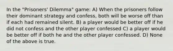 In the "Prisoners' Dilemma" game: A) When the prisoners follow their dominant strategy and confess, both will be worse off than if each had remained silent. B) a player would be better off if he did not confess and the other player confessed C) a player would be better off if both he and the other player confessed. D) None of the above is true.