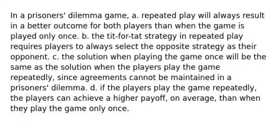 In a prisoners' dilemma game, a. repeated play will always result in a better outcome for both players than when the game is played only once. b. the tit-for-tat strategy in repeated play requires players to always select the opposite strategy as their opponent. c. the solution when playing the game once will be the same as the solution when the players play the game repeatedly, since agreements cannot be maintained in a prisoners' dilemma. d. if the players play the game repeatedly, the players can achieve a higher payoff, on average, than when they play the game only once.