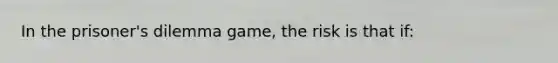 In the prisoner's dilemma game, the risk is that if: