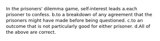 In the prisoners' dilemma game, self-interest leads a.each prisoner to confess. b.to a breakdown of any agreement that the prisoners might have made before being questioned. c.to an outcome that is not particularly good for either prisoner. d.All of the above are correct.