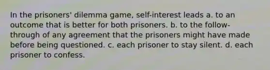 In the prisoners' dilemma game, self-interest leads a. to an outcome that is better for both prisoners. b. to the follow-through of any agreement that the prisoners might have made before being questioned. c. each prisoner to stay silent. d. each prisoner to confess.