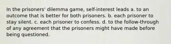 In the prisoners' dilemma game, self-interest leads a. to an outcome that is better for both prisoners. b. each prisoner to stay silent. c. each prisoner to confess. d. to the follow-through of any agreement that the prisoners might have made before being questioned.