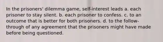 In the prisoners' dilemma game, self-interest leads a. each prisoner to stay silent. b. each prisoner to confess. c. to an outcome that is better for both prisoners. d. to the follow-through of any agreement that the prisoners might have made before being questioned.